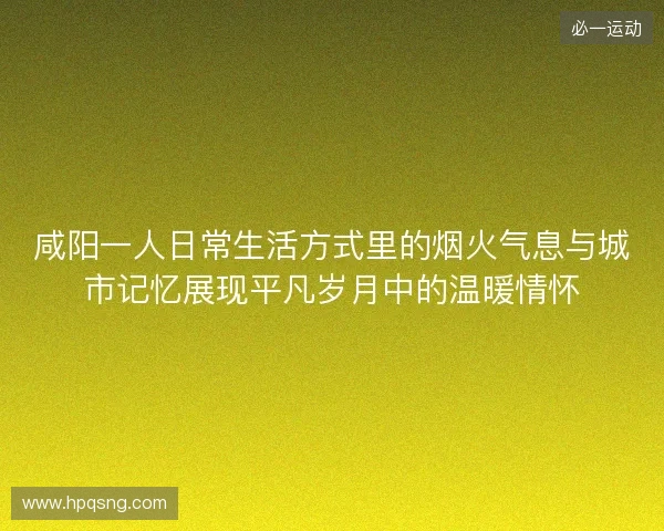 咸阳一人日常生活方式里的烟火气息与城市记忆展现平凡岁月中的温暖情怀